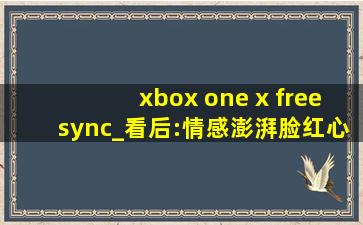 xbox one x freesync_看后:情感澎湃脸红心跳无法掩饰！